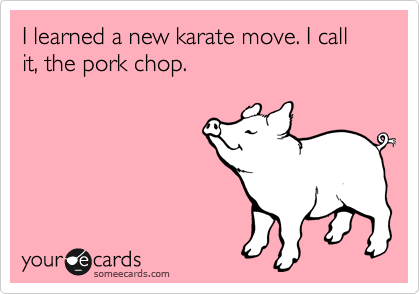 I learned a new karate move. I call it, the pork chop.