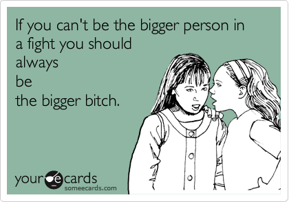 If you can't be the bigger person in a fight you should
always
be
the bigger bitch.