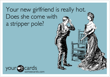 Your new girlfriend is really hot.  Does she come with
a stripper pole?