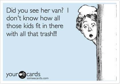 Did you see her van?  I
don't know how all
those kids fit in there
with all that trash!!!