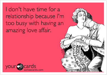I don't have time for a
relationship because I'm
too busy with having an
amazing love affair.