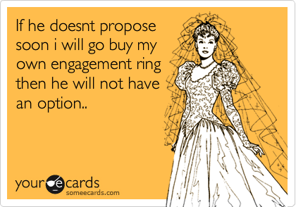 If he doesnt propose
soon i will go buy my
own engagement ring
then he will not have
an option..