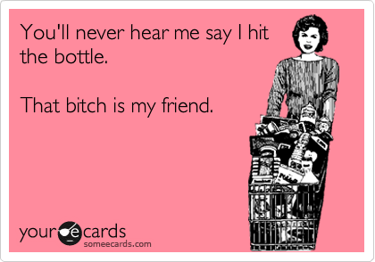 You'll never hear me say I hit
the bottle.

That bitch is my friend.