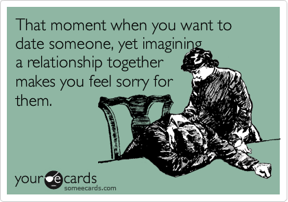 That moment when you want to date someone, yet imagining
a relationship together
makes you feel sorry for
them.