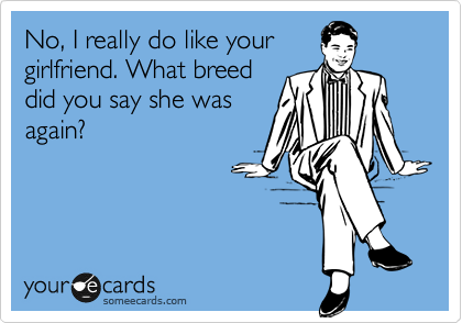 No, I really do like your
girlfriend. What breed
did you say she was
again?