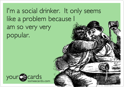 I'm a social drinker.  It only seems like a problem because I
am so very very
popular.