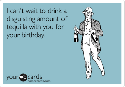 I can't wait to drink a
disguisting amount of
tequilla with you for
your birthday. 