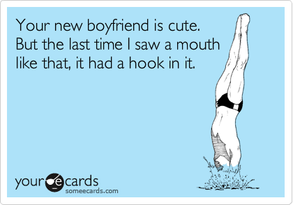 Your new boyfriend is cute.
But the last time I saw a mouth
like that, it had a hook in it.