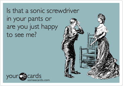 Is that a sonic screwdriver
in your pants or
are you just happy
to see me?