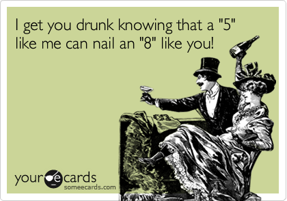 I get you drunk knowing that a "5" like me can nail an "8" like you!