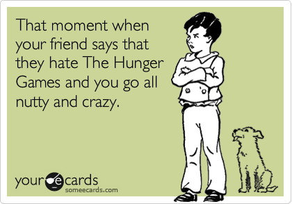 That moment when
your friend says that
they hate The Hunger
Games and you go all
nutty and crazy.