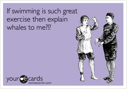 If swimming is such great 
exercise then explain
whales to me?!?
