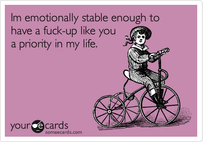 Im emotionally stable enough to have a fuck-up like you
a priority in my life.