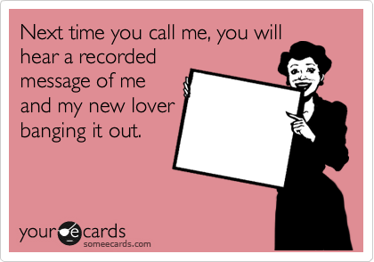 Next time you call me, you will
hear a recorded
message of me
and my new lover
banging it out.