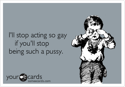 


 I'll stop acting so gay
    if you'll stop
 being such a pussy.