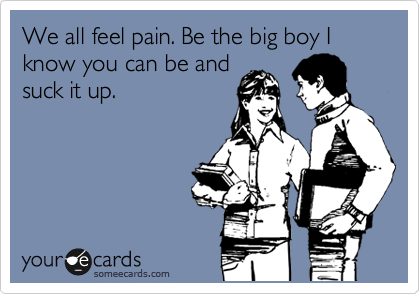 We all feel pain. Be the big boy I know you can be and
suck it up.