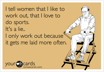 I tell women that I like to 
work out, that I love to 
do sports.
It's a lie..
I only work out because
it gets me laid more often.