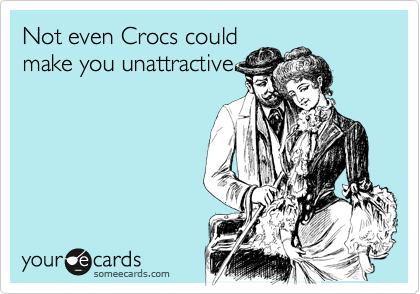 Not even Crocs could
make you unattractive.