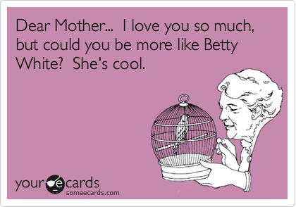 Dear Mother...  I love you so much, but could you be more like Betty White?  She's cool.