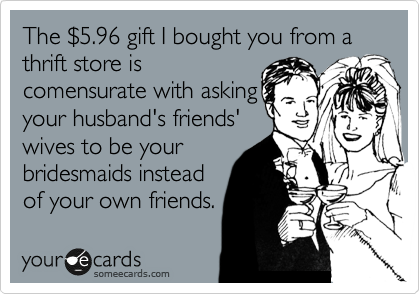 The %245.96 gift I bought you from a thrift store is
comensurate with asking y
your husband's friends' 
wives to be your
bridesmaids instead
of your own friends.