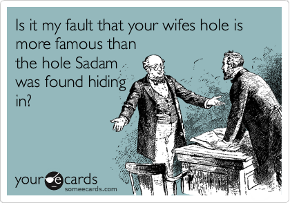 Is it my fault that your wifes hole is more famous than
the hole Sadam
was found hiding
in?