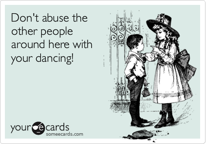 Don't abuse the
other people
around here with
your dancing!