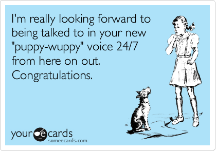 I'm really looking forward to
being talked to in your new
"puppy-wuppy" voice 24/7
from here on out. 
Congratulations.