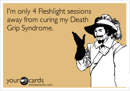 I'm only 4 Fleshlight sessions
away from curing my Death
Grip Syndrome.