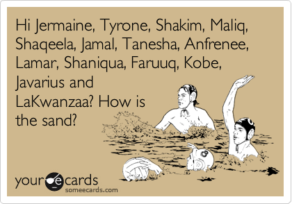 Hi Jermaine, Tyrone, Shakim, Maliq, Shaqeela, Jamal, Tanesha, Anfrenee, Lamar, Shaniqua, Faruuq, Kobe, Javarius and
LaKwanzaa? How is
the sand?