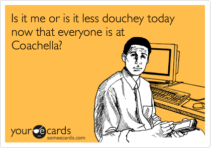 Is it me or is it less douchey today now that everyone is at
Coachella?