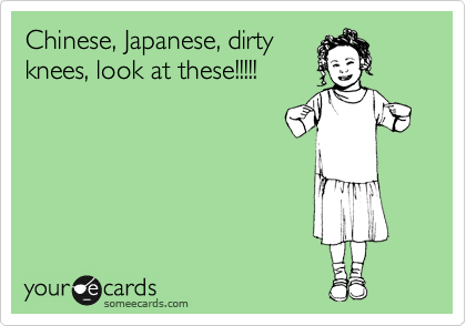 Chinese, Japanese, dirty
knees, look at these!!!!!