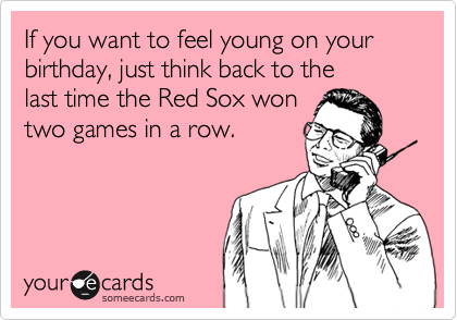If you want to feel young on your
birthday, just think back to the
last time the Red Sox won
two games in a row.
