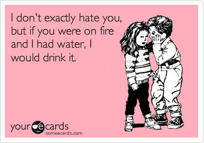 I don't exactly hate you,
but if you were on fire
and I had water, I
would drink it.