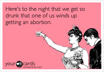 Here's to the night that we get so drunk that one of us winds up getting an abortion.