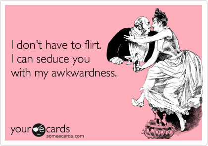 

I don't have to flirt. 
I can seduce you
with my awkwardness.