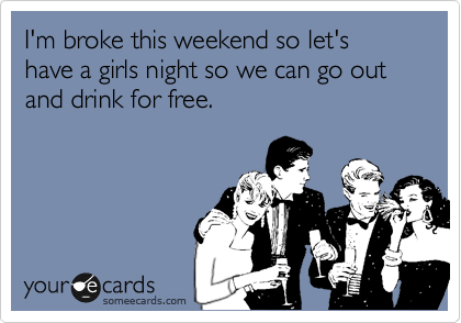 I'm broke this weekend so let's have a girls night so we can go out and drink for free.