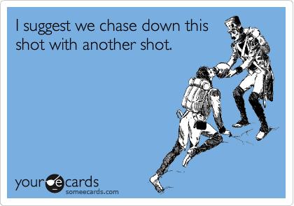 I suggest we chase down this
shot with another shot.