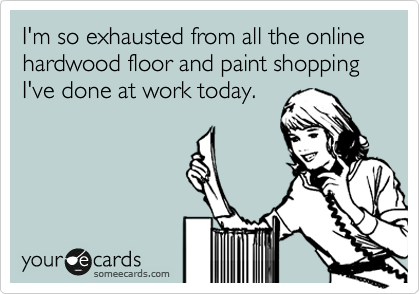 I'm so exhausted from all the online hardwood floor and paint shopping I've done at work today.