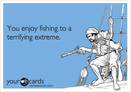 

You enjoy fishing to a
terrifying extreme.
