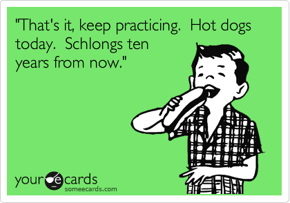 "That's it, keep practicing.  Hot dogs today.  Schlongs ten
years from now."


