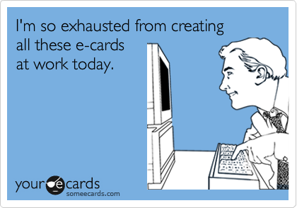 I'm so exhausted from creating 
all these e-cards 
at work today.