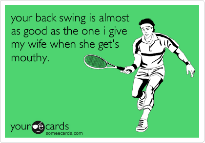 your back swing is almost
as good as the one i give
my wife when she get's
mouthy.