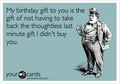 My birthday gift to you is the
gift of not having to take
back the thoughtless last
minute gift I didn't buy
you. 