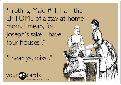 "Truth is, Maid %23 1, I am the EPITOME of a stay-at-home
mom. I mean, for
Joseph's sake, I have
four houses..."

"I hear ya, miss..."