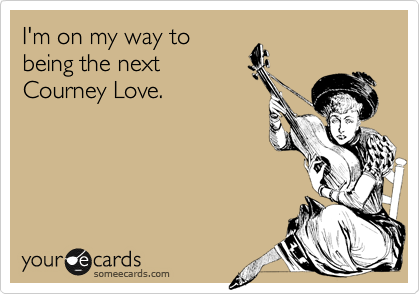 I'm on my way to
being the next
Courney Love.