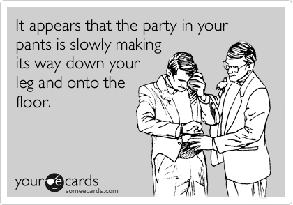 It appears that the party in your pants is slowly making
its way down your
leg and onto the
floor.