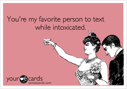 
You're my favorite person to text
              while intoxicated.