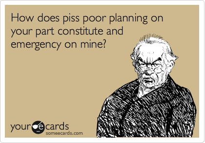 How does piss poor planning on your part constitute and
emergency on mine?