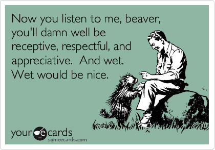 Now you listen to me, beaver, you'll damn well be
receptive, respectful, and
appreciative.  And wet. 
Wet would be nice.