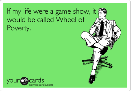 If my life were a game show, it
would be called Wheel of
Poverty.